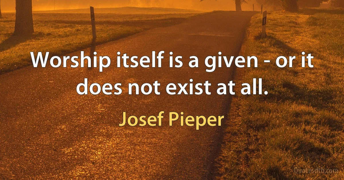 Worship itself is a given - or it does not exist at all. (Josef Pieper)