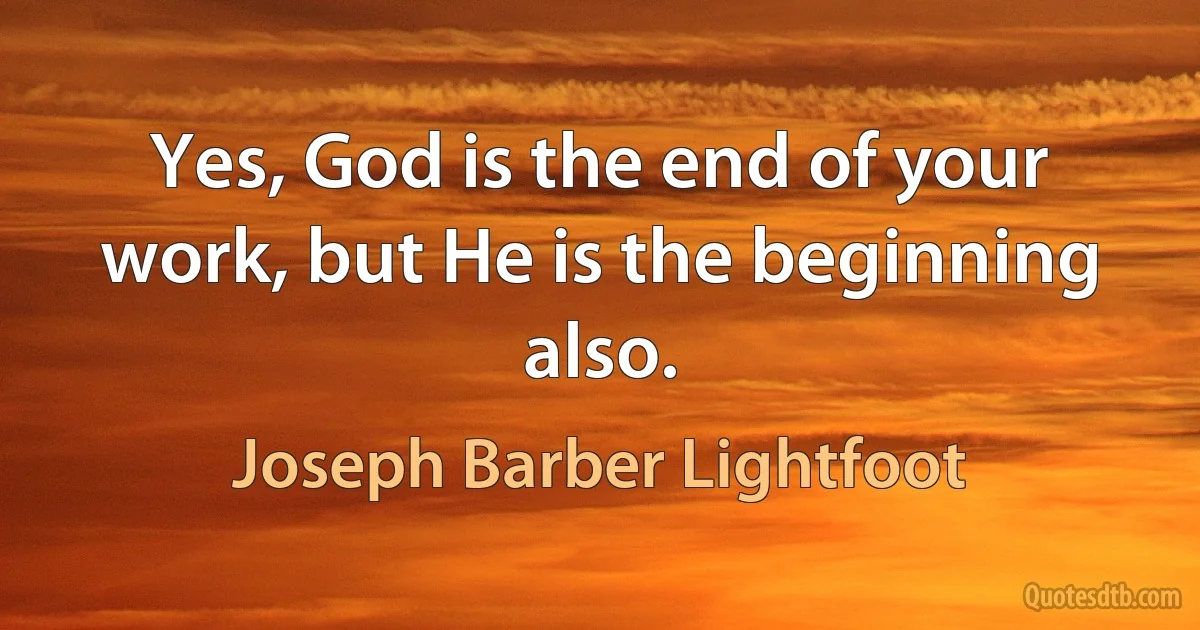 Yes, God is the end of your work, but He is the beginning also. (Joseph Barber Lightfoot)