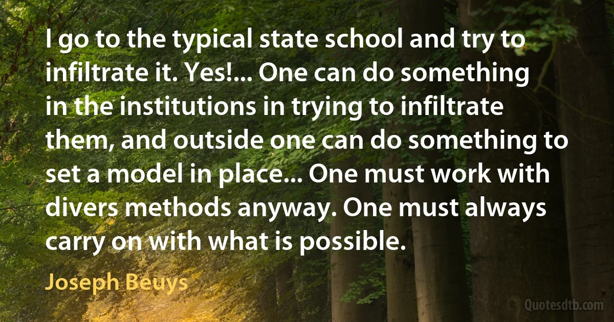 I go to the typical state school and try to infiltrate it. Yes!... One can do something in the institutions in trying to infiltrate them, and outside one can do something to set a model in place... One must work with divers methods anyway. One must always carry on with what is possible. (Joseph Beuys)