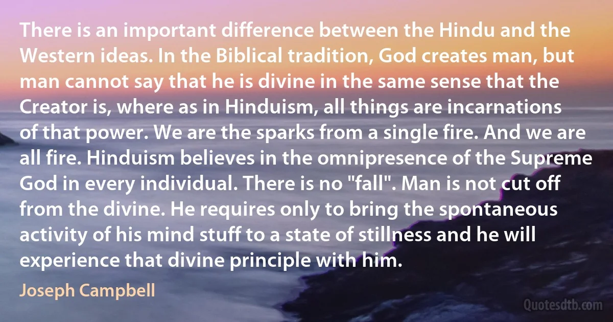 There is an important difference between the Hindu and the Western ideas. In the Biblical tradition, God creates man, but man cannot say that he is divine in the same sense that the Creator is, where as in Hinduism, all things are incarnations of that power. We are the sparks from a single fire. And we are all fire. Hinduism believes in the omnipresence of the Supreme God in every individual. There is no "fall". Man is not cut off from the divine. He requires only to bring the spontaneous activity of his mind stuff to a state of stillness and he will experience that divine principle with him. (Joseph Campbell)