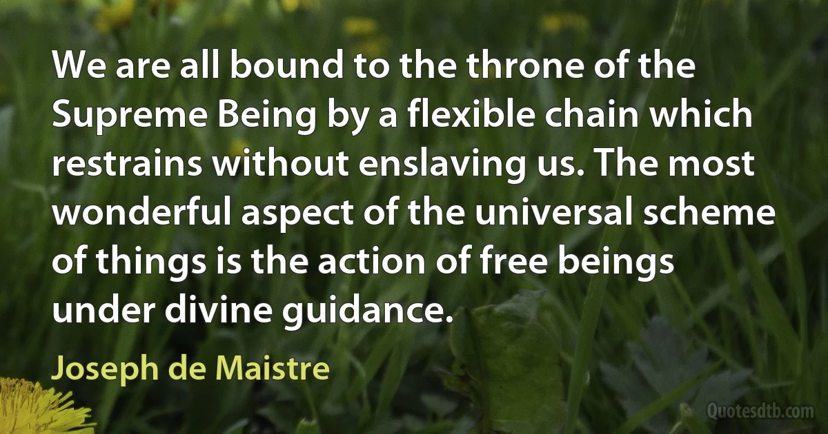 We are all bound to the throne of the Supreme Being by a flexible chain which restrains without enslaving us. The most wonderful aspect of the universal scheme of things is the action of free beings under divine guidance. (Joseph de Maistre)