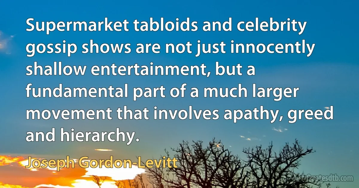 Supermarket tabloids and celebrity gossip shows are not just innocently shallow entertainment, but a fundamental part of a much larger movement that involves apathy, greed and hierarchy. (Joseph Gordon-Levitt)