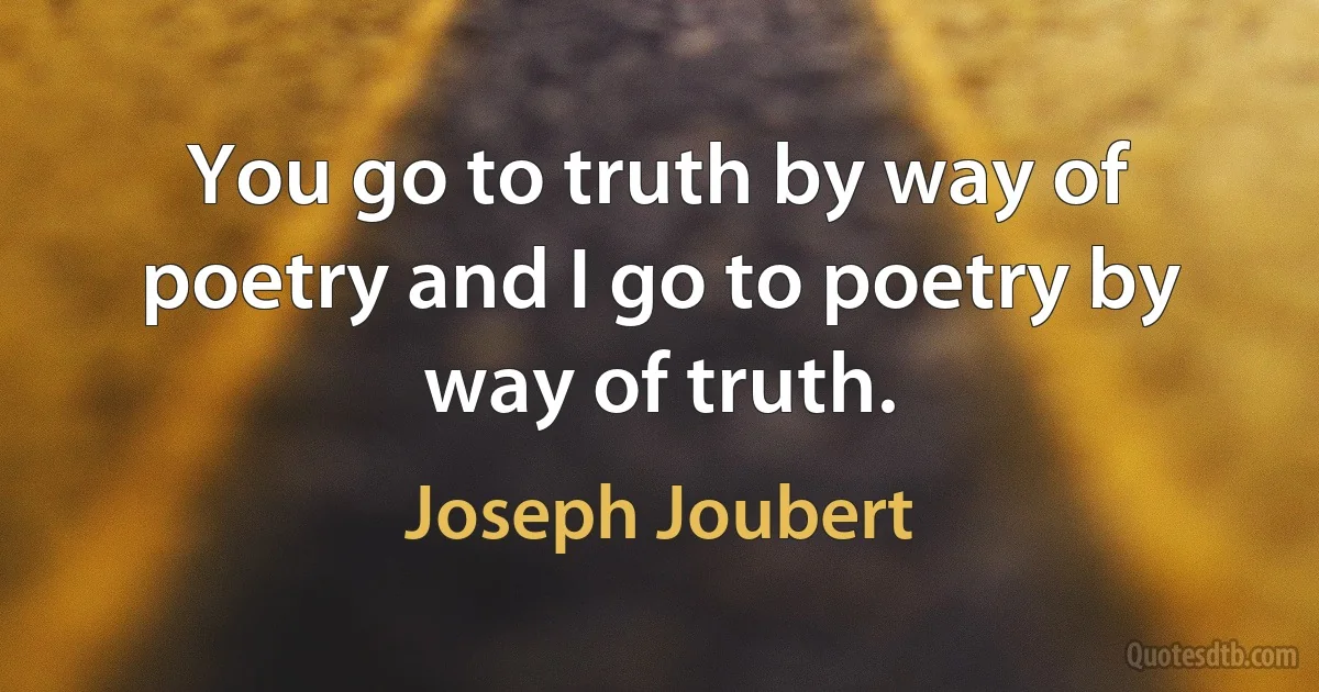 You go to truth by way of poetry and I go to poetry by way of truth. (Joseph Joubert)