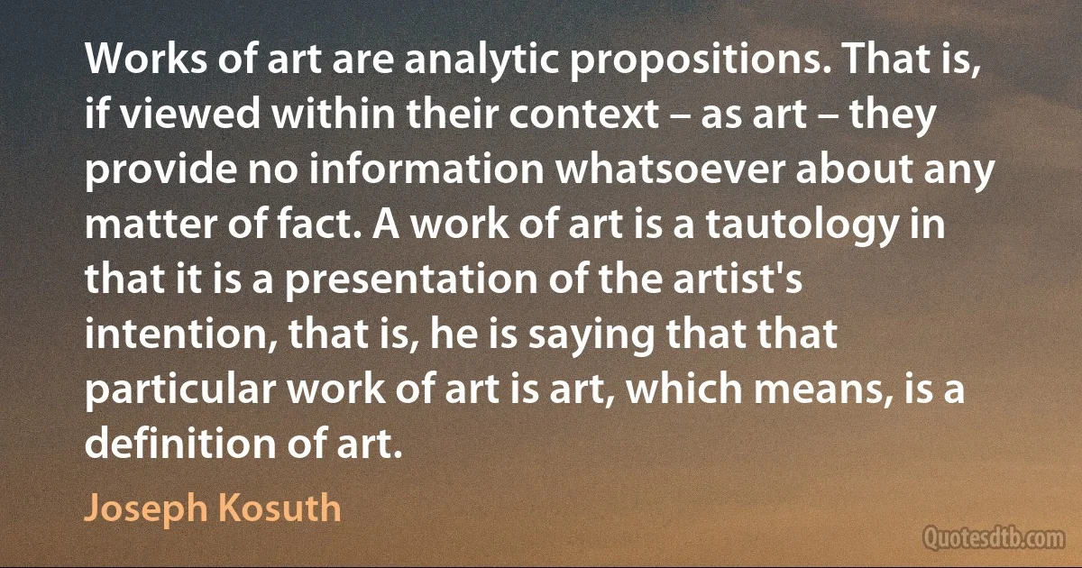 Works of art are analytic propositions. That is, if viewed within their context – as art – they provide no information whatsoever about any matter of fact. A work of art is a tautology in that it is a presentation of the artist's intention, that is, he is saying that that particular work of art is art, which means, is a definition of art. (Joseph Kosuth)