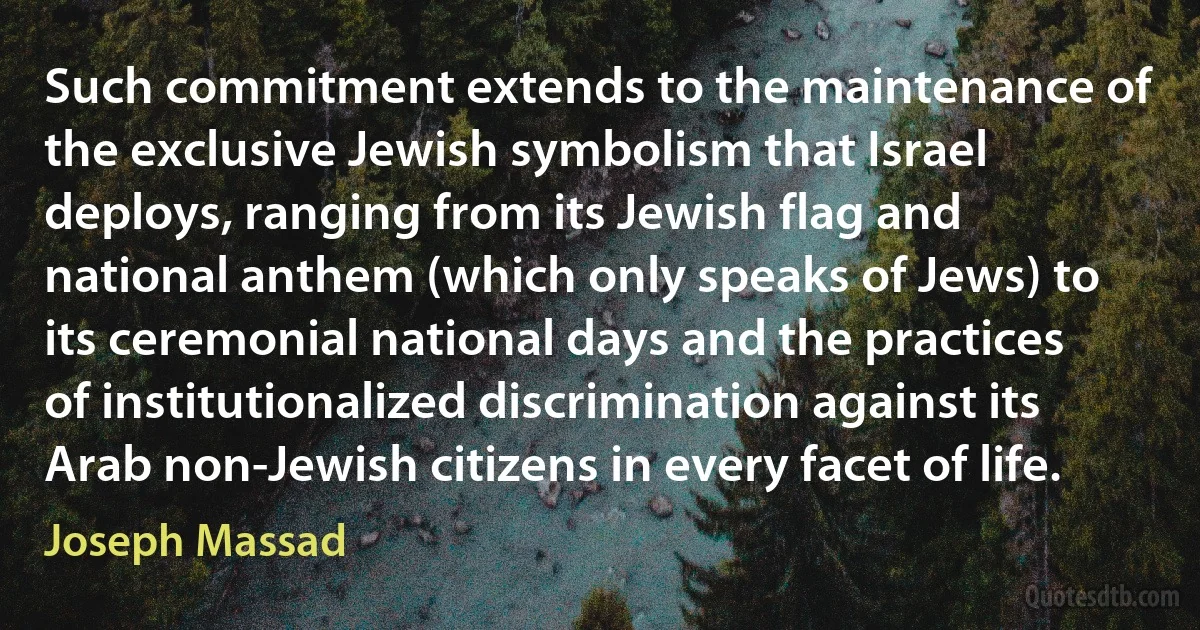 Such commitment extends to the maintenance of the exclusive Jewish symbolism that Israel deploys, ranging from its Jewish flag and national anthem (which only speaks of Jews) to its ceremonial national days and the practices of institutionalized discrimination against its Arab non-Jewish citizens in every facet of life. (Joseph Massad)