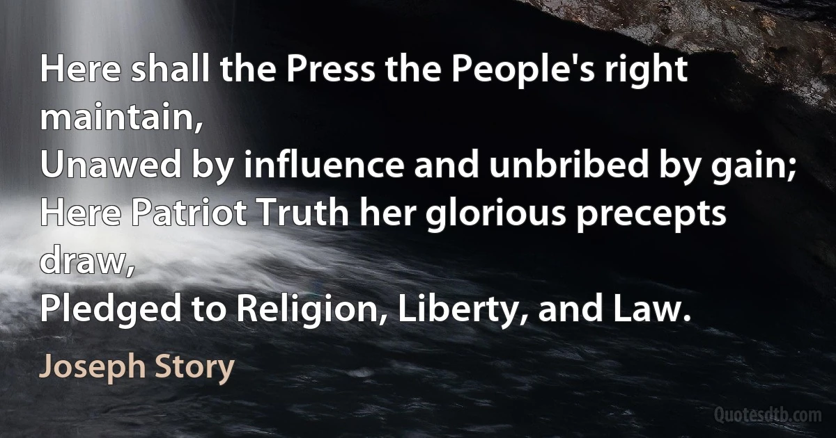 Here shall the Press the People's right maintain,
Unawed by influence and unbribed by gain;
Here Patriot Truth her glorious precepts draw,
Pledged to Religion, Liberty, and Law. (Joseph Story)