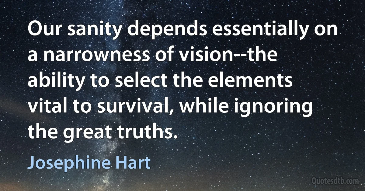 Our sanity depends essentially on a narrowness of vision--the ability to select the elements vital to survival, while ignoring the great truths. (Josephine Hart)