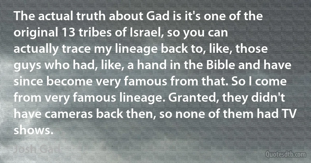 The actual truth about Gad is it's one of the original 13 tribes of Israel, so you can actually trace my lineage back to, like, those guys who had, like, a hand in the Bible and have since become very famous from that. So I come from very famous lineage. Granted, they didn't have cameras back then, so none of them had TV shows. (Josh Gad)