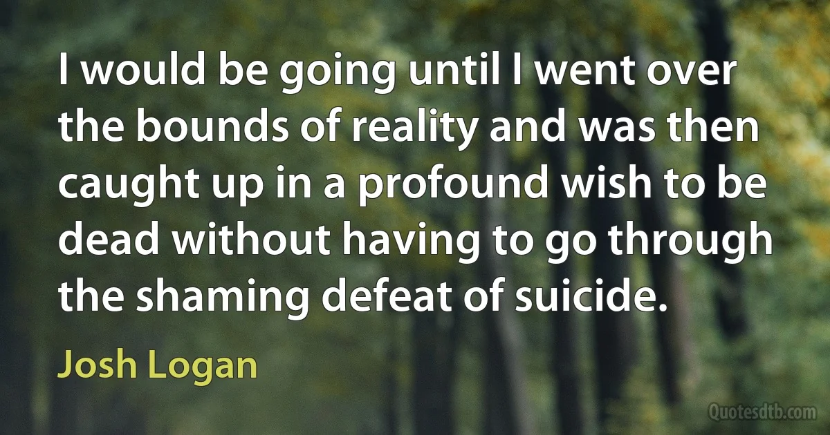 I would be going until I went over the bounds of reality and was then caught up in a profound wish to be dead without having to go through the shaming defeat of suicide. (Josh Logan)