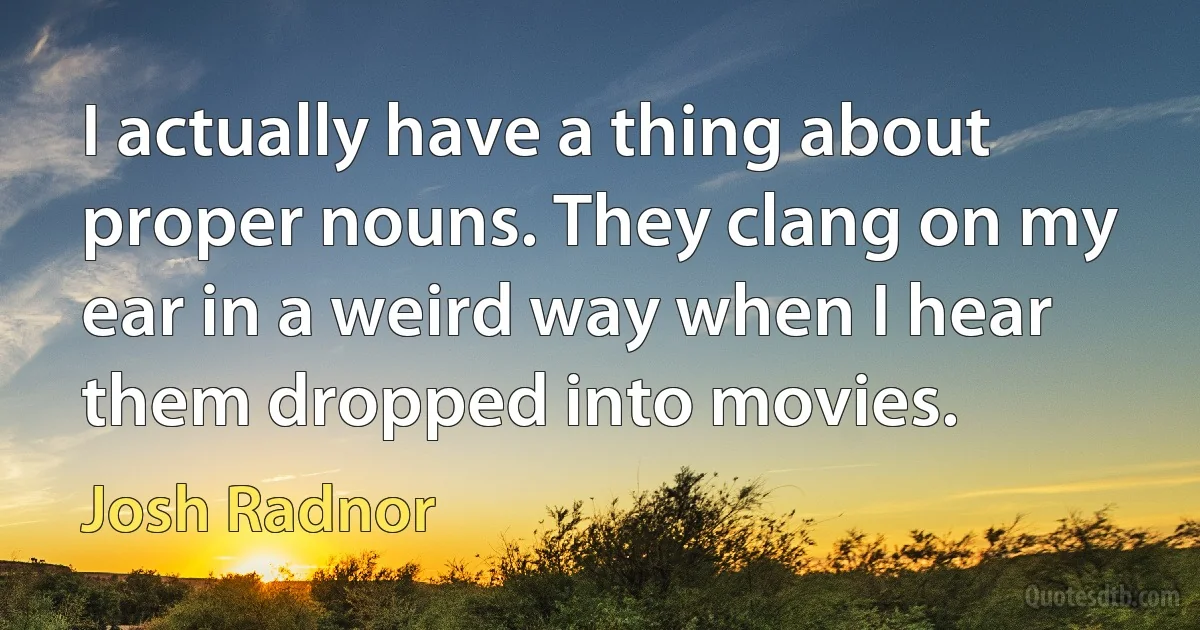 I actually have a thing about proper nouns. They clang on my ear in a weird way when I hear them dropped into movies. (Josh Radnor)