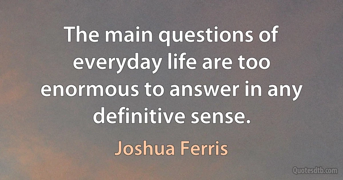 The main questions of everyday life are too enormous to answer in any definitive sense. (Joshua Ferris)