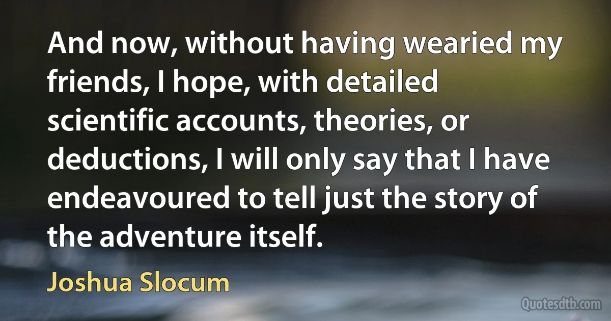 And now, without having wearied my friends, I hope, with detailed scientific accounts, theories, or deductions, I will only say that I have endeavoured to tell just the story of the adventure itself. (Joshua Slocum)