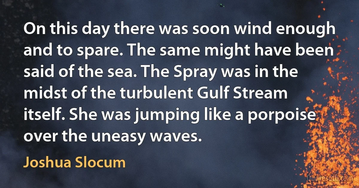 On this day there was soon wind enough and to spare. The same might have been said of the sea. The Spray was in the midst of the turbulent Gulf Stream itself. She was jumping like a porpoise over the uneasy waves. (Joshua Slocum)