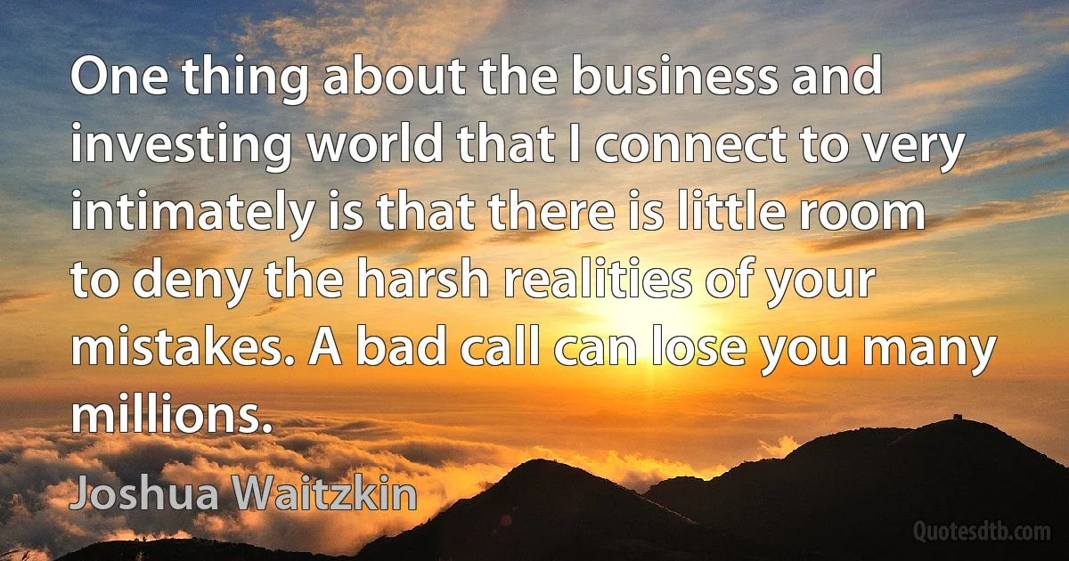 One thing about the business and investing world that I connect to very intimately is that there is little room to deny the harsh realities of your mistakes. A bad call can lose you many millions. (Joshua Waitzkin)