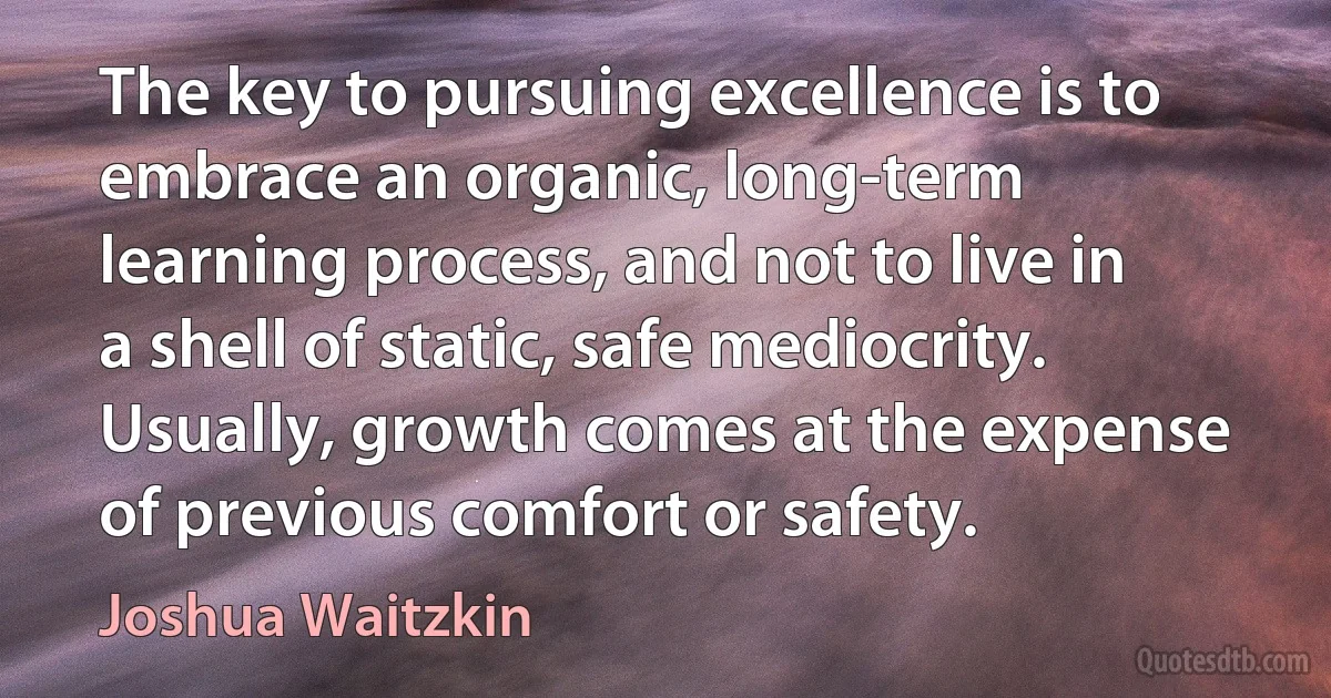 The key to pursuing excellence is to embrace an organic, long-term learning process, and not to live in a shell of static, safe mediocrity. Usually, growth comes at the expense of previous comfort or safety. (Joshua Waitzkin)