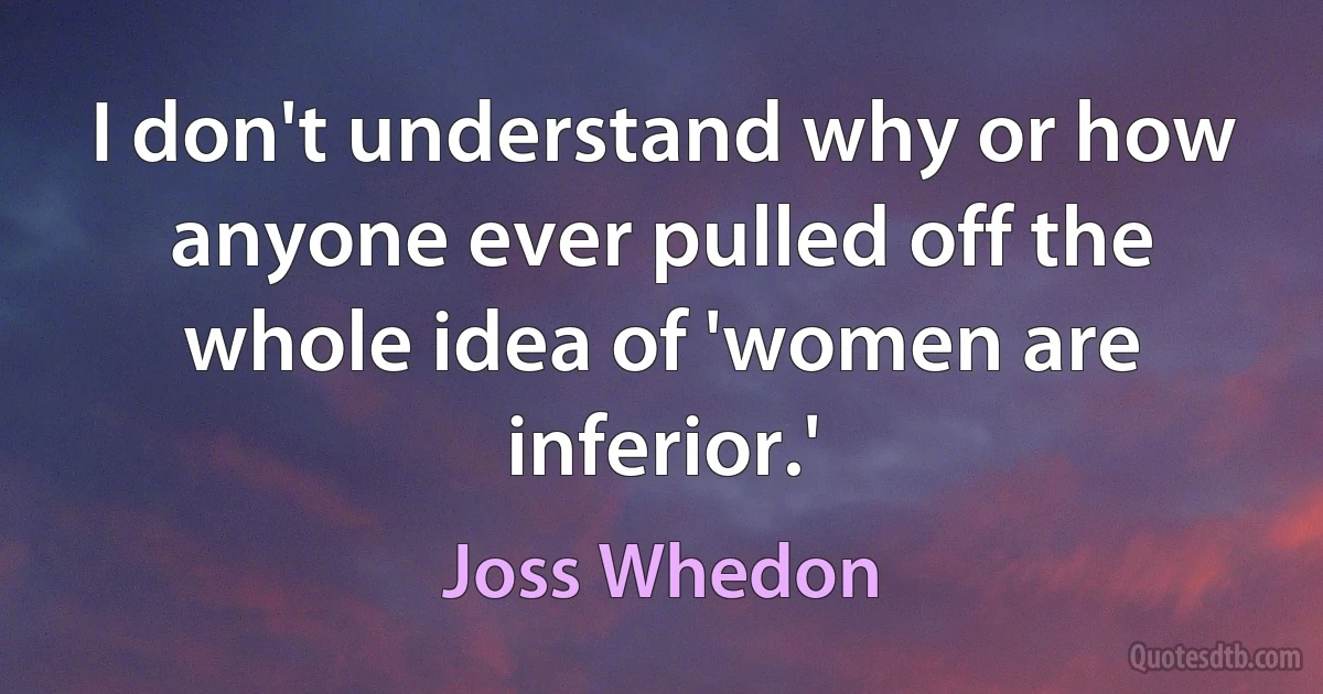 I don't understand why or how anyone ever pulled off the whole idea of 'women are inferior.' (Joss Whedon)