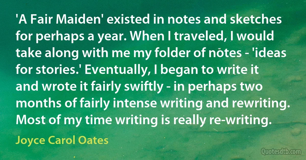 'A Fair Maiden' existed in notes and sketches for perhaps a year. When I traveled, I would take along with me my folder of notes - 'ideas for stories.' Eventually, I began to write it and wrote it fairly swiftly - in perhaps two months of fairly intense writing and rewriting. Most of my time writing is really re-writing. (Joyce Carol Oates)