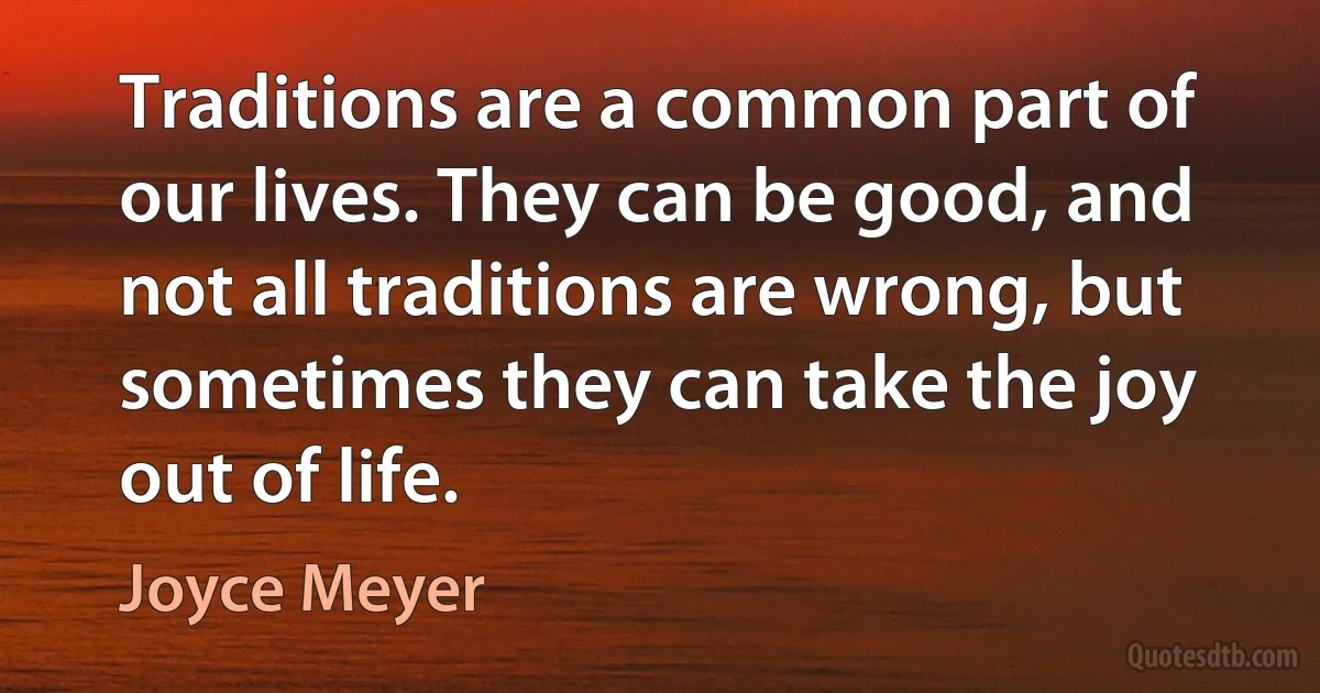 Traditions are a common part of our lives. They can be good, and not all traditions are wrong, but sometimes they can take the joy out of life. (Joyce Meyer)