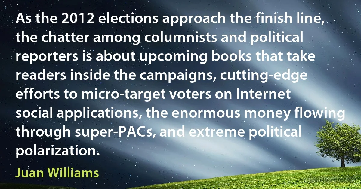 As the 2012 elections approach the finish line, the chatter among columnists and political reporters is about upcoming books that take readers inside the campaigns, cutting-edge efforts to micro-target voters on Internet social applications, the enormous money flowing through super-PACs, and extreme political polarization. (Juan Williams)