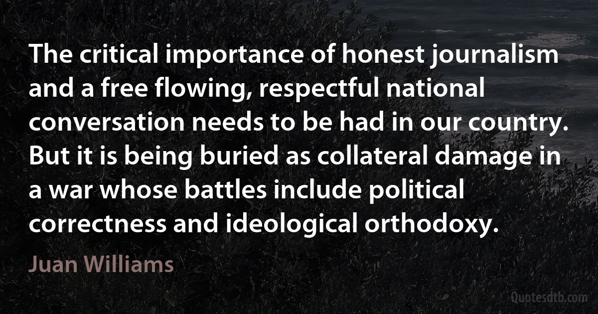 The critical importance of honest journalism and a free flowing, respectful national conversation needs to be had in our country. But it is being buried as collateral damage in a war whose battles include political correctness and ideological orthodoxy. (Juan Williams)