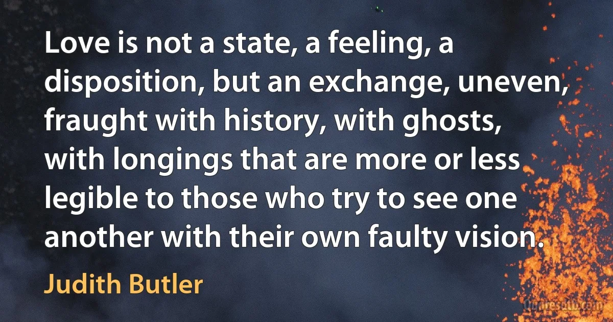 Love is not a state, a feeling, a disposition, but an exchange, uneven, fraught with history, with ghosts, with longings that are more or less legible to those who try to see one another with their own faulty vision. (Judith Butler)