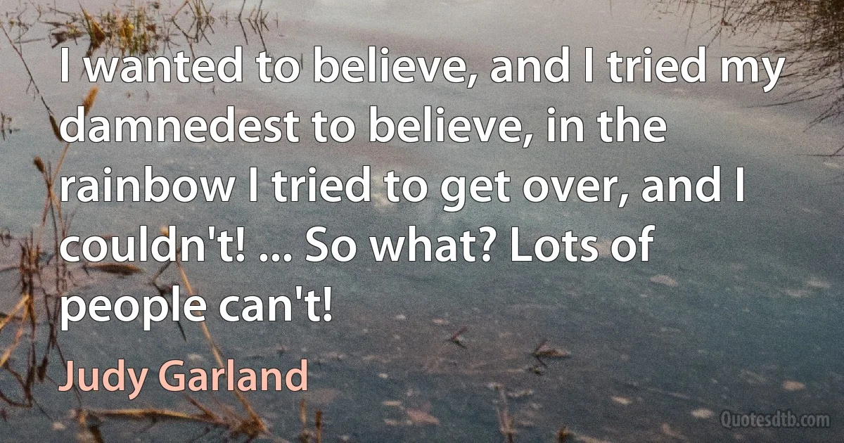 I wanted to believe, and I tried my damnedest to believe, in the rainbow I tried to get over, and I couldn't! ... So what? Lots of people can't! (Judy Garland)