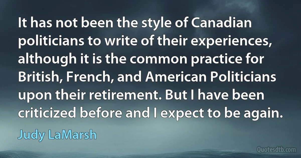 It has not been the style of Canadian politicians to write of their experiences, although it is the common practice for British, French, and American Politicians upon their retirement. But I have been criticized before and I expect to be again. (Judy LaMarsh)