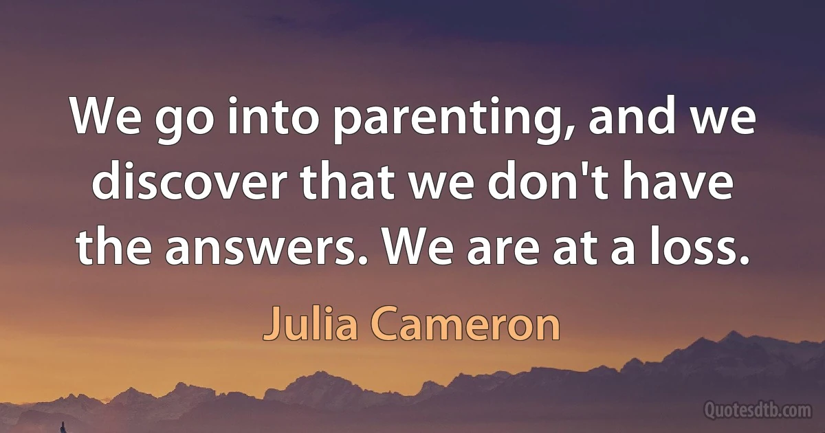 We go into parenting, and we discover that we don't have the answers. We are at a loss. (Julia Cameron)