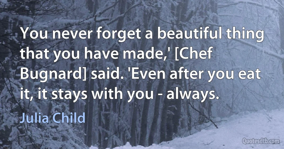 You never forget a beautiful thing that you have made,' [Chef Bugnard] said. 'Even after you eat it, it stays with you - always. (Julia Child)