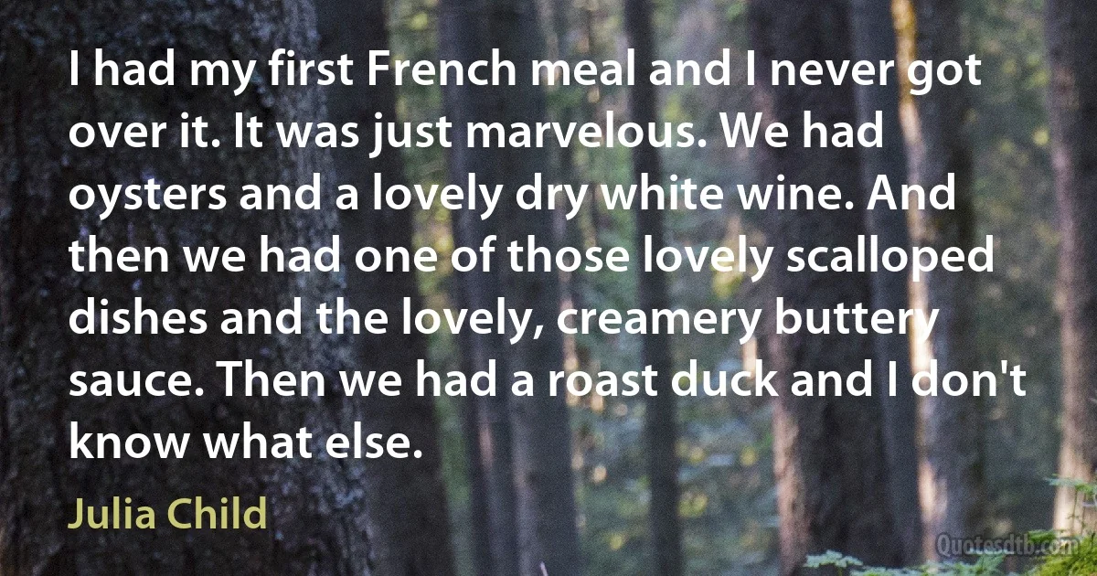 I had my first French meal and I never got over it. It was just marvelous. We had oysters and a lovely dry white wine. And then we had one of those lovely scalloped dishes and the lovely, creamery buttery sauce. Then we had a roast duck and I don't know what else. (Julia Child)