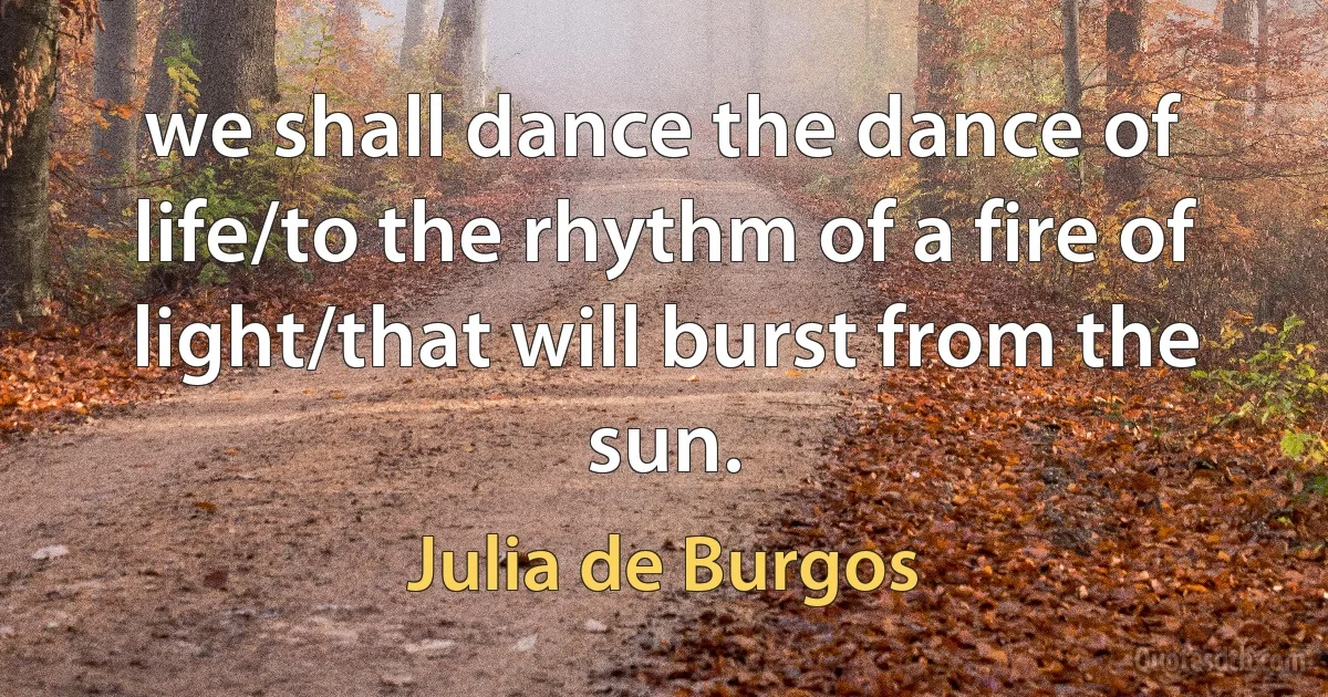 we shall dance the dance of life/to the rhythm of a fire of light/that will burst from the sun. (Julia de Burgos)