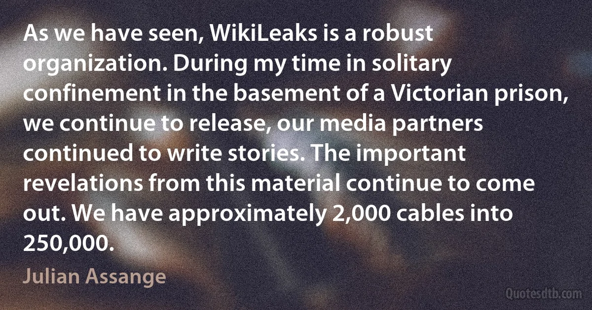 As we have seen, WikiLeaks is a robust organization. During my time in solitary confinement in the basement of a Victorian prison, we continue to release, our media partners continued to write stories. The important revelations from this material continue to come out. We have approximately 2,000 cables into 250,000. (Julian Assange)