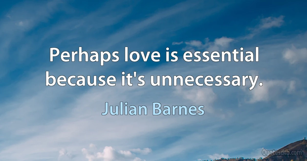 Perhaps love is essential because it's unnecessary. (Julian Barnes)