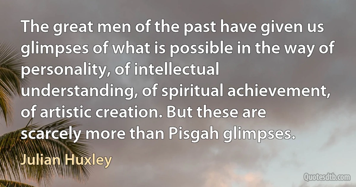 The great men of the past have given us glimpses of what is possible in the way of personality, of intellectual understanding, of spiritual achievement, of artistic creation. But these are scarcely more than Pisgah glimpses. (Julian Huxley)