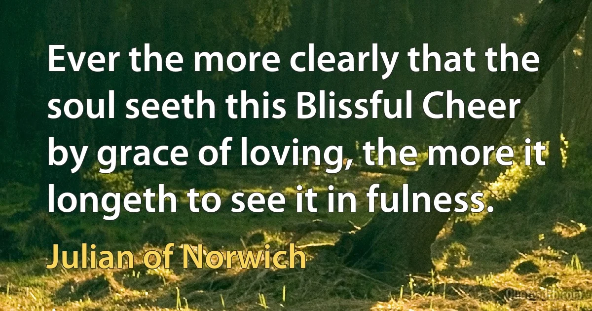 Ever the more clearly that the soul seeth this Blissful Cheer by grace of loving, the more it longeth to see it in fulness. (Julian of Norwich)