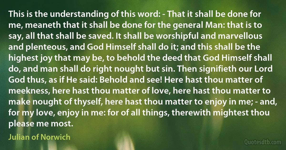 This is the understanding of this word: - That it shall be done for me, meaneth that it shall be done for the general Man: that is to say, all that shall be saved. It shall be worshipful and marvellous and plenteous, and God Himself shall do it; and this shall be the highest joy that may be, to behold the deed that God Himself shall do, and man shall do right nought but sin. Then signifieth our Lord God thus, as if He said: Behold and see! Here hast thou matter of meekness, here hast thou matter of love, here hast thou matter to make nought of thyself, here hast thou matter to enjoy in me; - and, for my love, enjoy in me: for of all things, therewith mightest thou please me most. (Julian of Norwich)