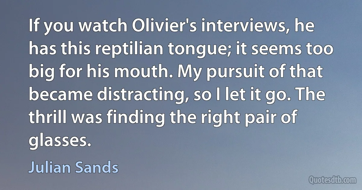 If you watch Olivier's interviews, he has this reptilian tongue; it seems too big for his mouth. My pursuit of that became distracting, so I let it go. The thrill was finding the right pair of glasses. (Julian Sands)