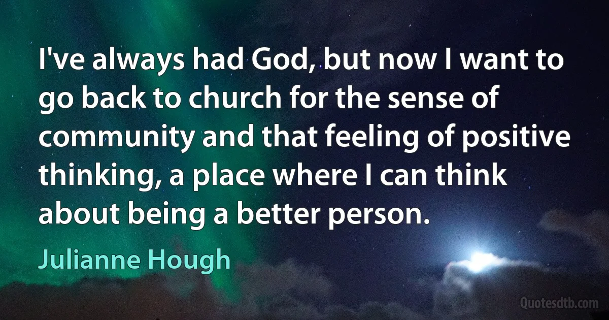 I've always had God, but now I want to go back to church for the sense of community and that feeling of positive thinking, a place where I can think about being a better person. (Julianne Hough)