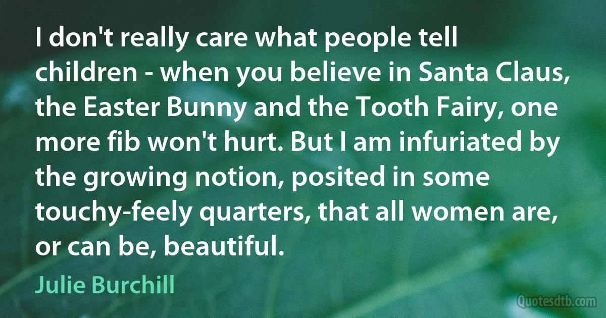 I don't really care what people tell children - when you believe in Santa Claus, the Easter Bunny and the Tooth Fairy, one more fib won't hurt. But I am infuriated by the growing notion, posited in some touchy-feely quarters, that all women are, or can be, beautiful. (Julie Burchill)