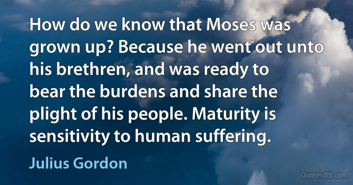 How do we know that Moses was grown up? Because he went out unto his brethren, and was ready to bear the burdens and share the plight of his people. Maturity is sensitivity to human suffering. (Julius Gordon)