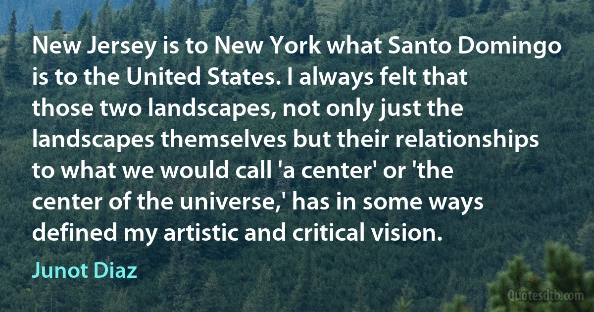 New Jersey is to New York what Santo Domingo is to the United States. I always felt that those two landscapes, not only just the landscapes themselves but their relationships to what we would call 'a center' or 'the center of the universe,' has in some ways defined my artistic and critical vision. (Junot Diaz)