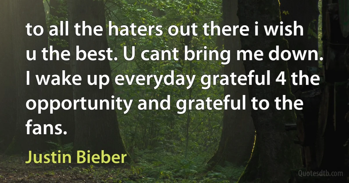 to all the haters out there i wish u the best. U cant bring me down. I wake up everyday grateful 4 the opportunity and grateful to the fans. (Justin Bieber)