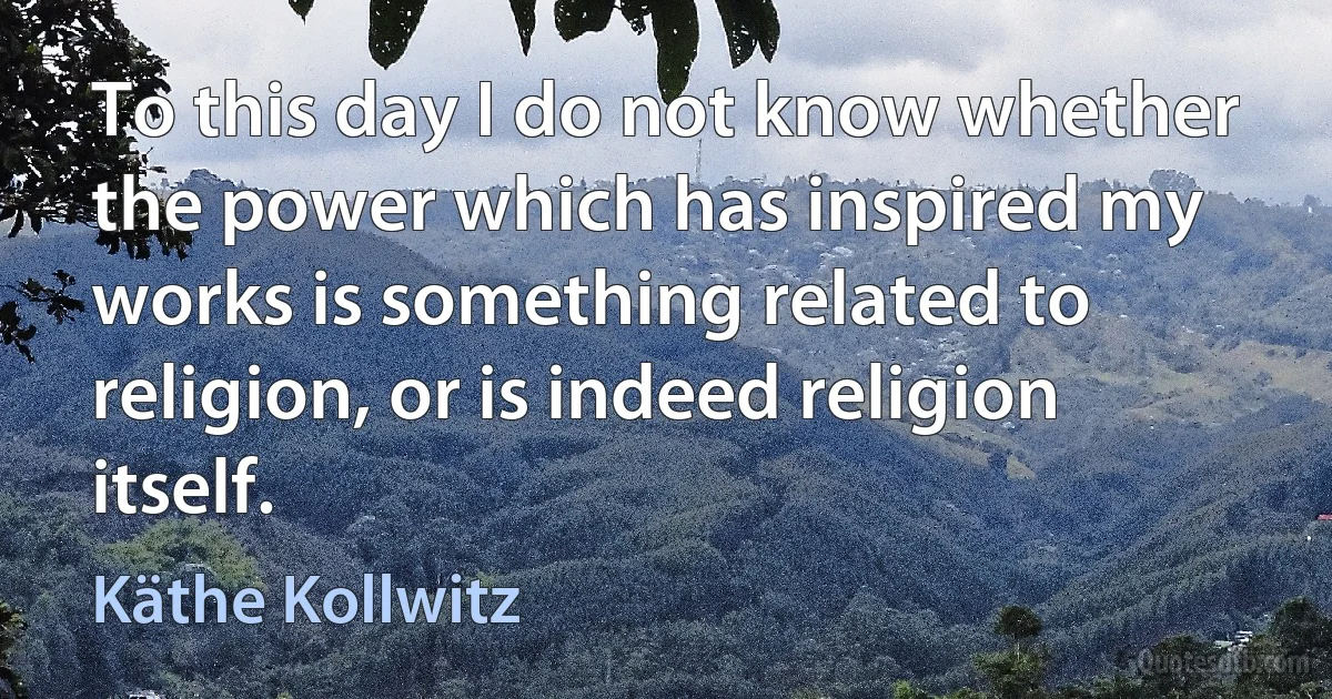 To this day I do not know whether the power which has inspired my works is something related to religion, or is indeed religion itself. (Käthe Kollwitz)