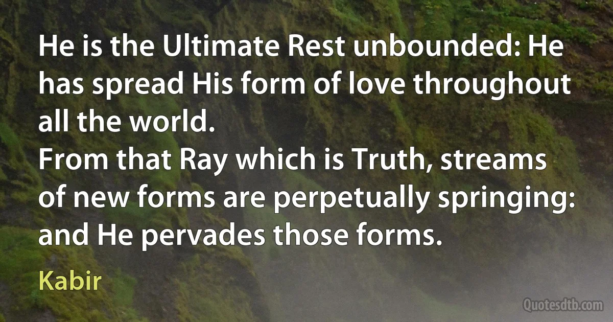 He is the Ultimate Rest unbounded: He has spread His form of love throughout all the world.
From that Ray which is Truth, streams of new forms are perpetually springing: and He pervades those forms. (Kabir)