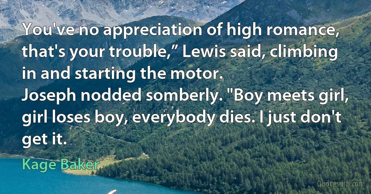 You've no appreciation of high romance, that's your trouble,” Lewis said, climbing in and starting the motor.
Joseph nodded somberly. "Boy meets girl, girl loses boy, everybody dies. I just don't get it. (Kage Baker)