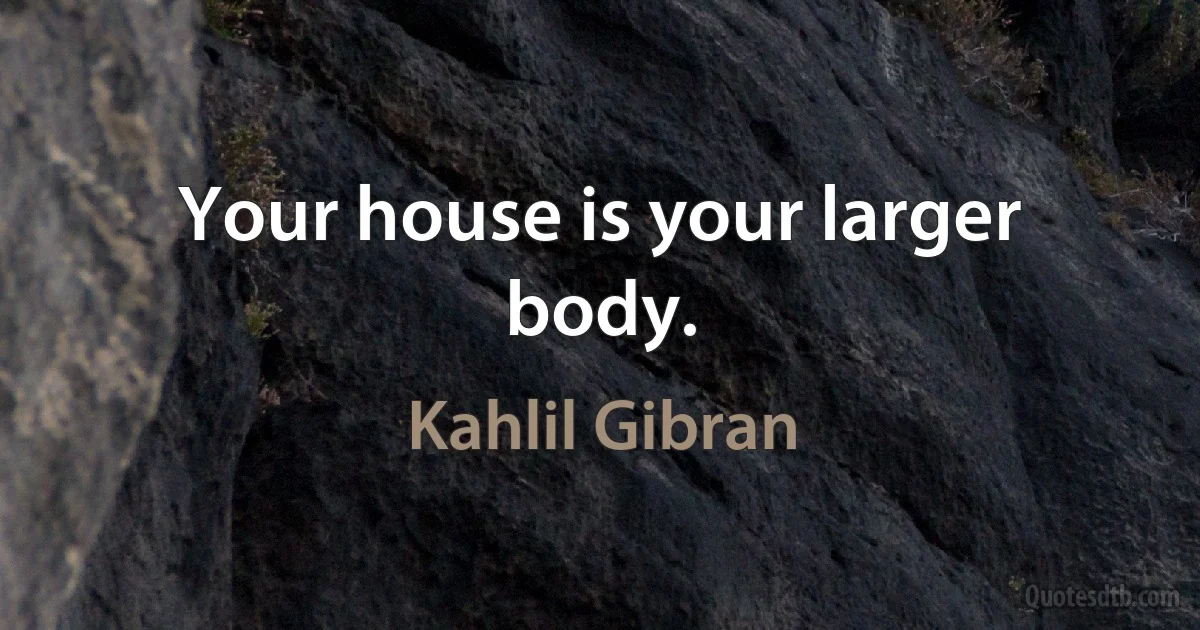 Your house is your larger body. (Kahlil Gibran)