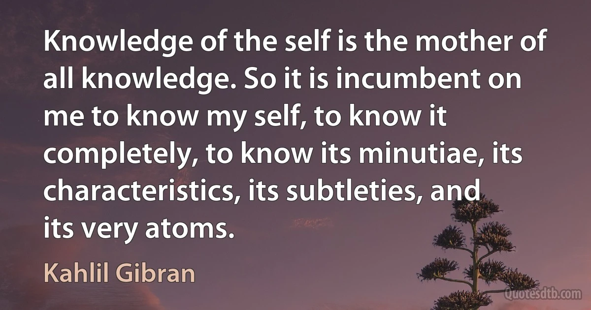 Knowledge of the self is the mother of all knowledge. So it is incumbent on me to know my self, to know it completely, to know its minutiae, its characteristics, its subtleties, and its very atoms. (Kahlil Gibran)