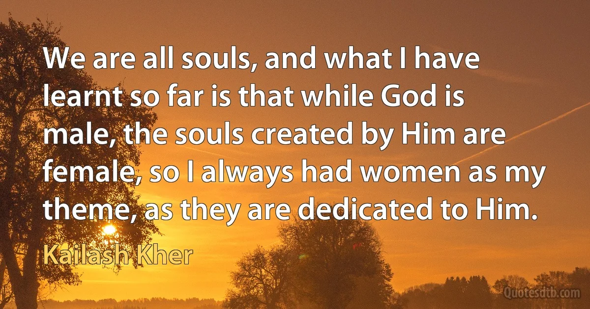 We are all souls, and what I have learnt so far is that while God is male, the souls created by Him are female, so I always had women as my theme, as they are dedicated to Him. (Kailash Kher)