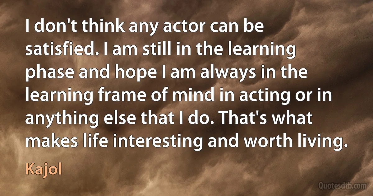 I don't think any actor can be satisfied. I am still in the learning phase and hope I am always in the learning frame of mind in acting or in anything else that I do. That's what makes life interesting and worth living. (Kajol)