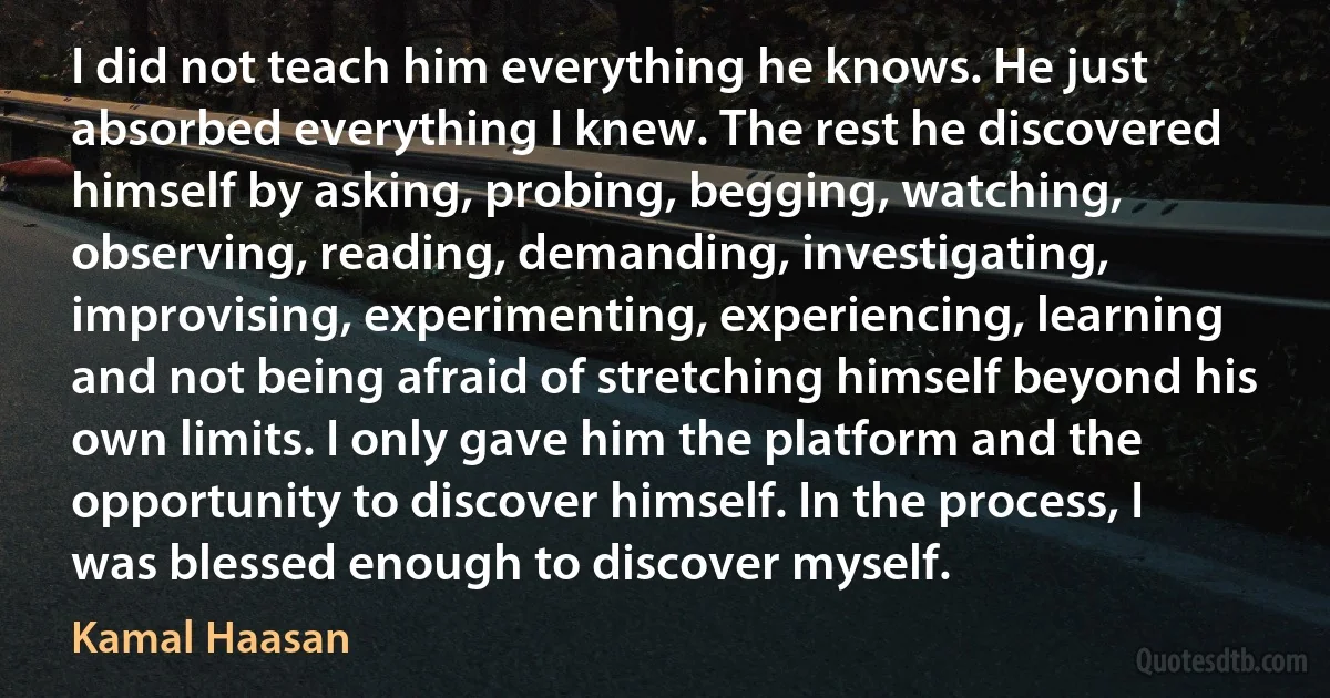 I did not teach him everything he knows. He just absorbed everything I knew. The rest he discovered himself by asking, probing, begging, watching, observing, reading, demanding, investigating, improvising, experimenting, experiencing, learning and not being afraid of stretching himself beyond his own limits. I only gave him the platform and the opportunity to discover himself. In the process, I was blessed enough to discover myself. (Kamal Haasan)